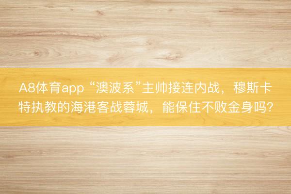 A8体育app “澳波系”主帅接连内战,穆斯卡特执教的海港客战蓉城,能保住不败金身吗?