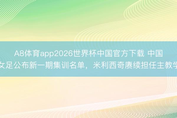 A8体育app2026世界杯中国官方下载 中国女足公布新一期集训名单,米利西奇赓续担任主教学
