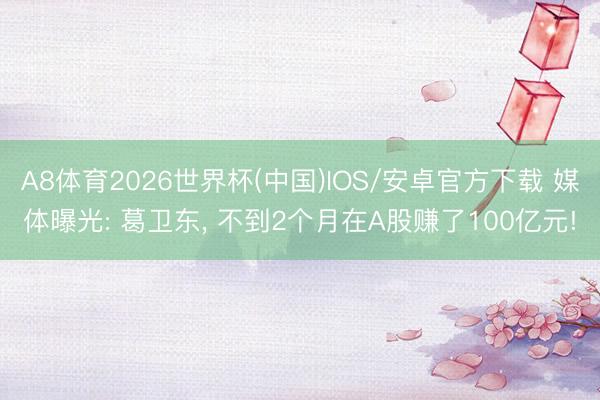 A8体育2026世界杯(中国)IOS/安卓官方下载 媒体曝光: 葛卫东， 不到2个月在A股赚了100亿元!