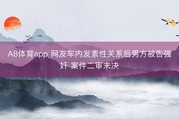 A8体育app 网友车内发素性关系后男方被告强奸 案件二审未决