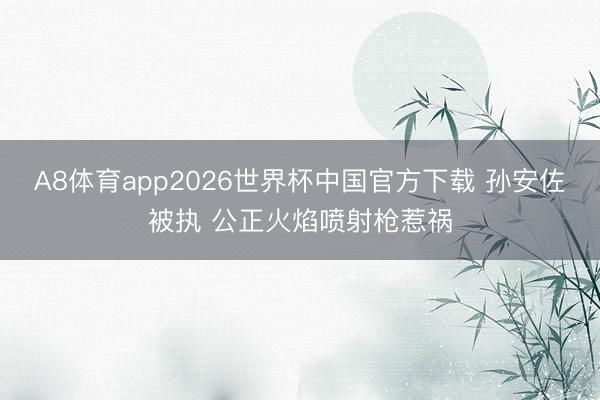 A8体育app2026世界杯中国官方下载 孙安佐被执 公正火焰喷射枪惹祸