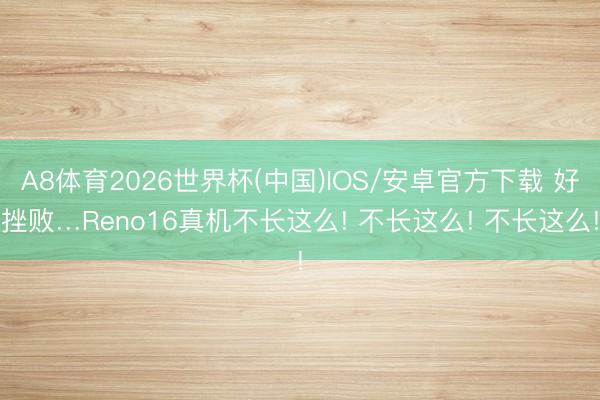 A8体育2026世界杯(中国)IOS/安卓官方下载 好挫败…Reno16真机不长这么! 不长这么! 不长这么!