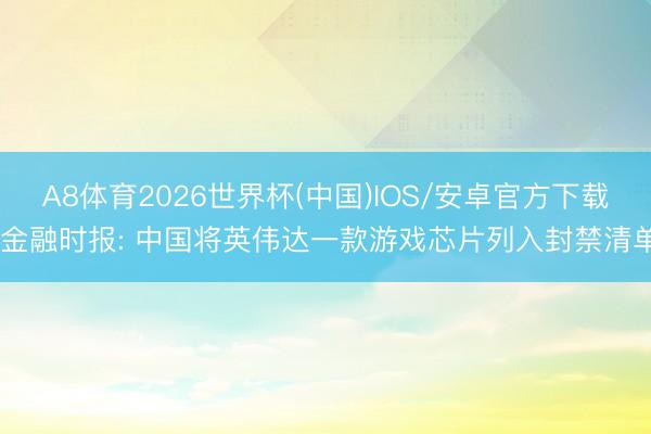 A8体育2026世界杯(中国)IOS/安卓官方下载 金融时报: 中国将英伟达一款游戏芯片列入封禁清单