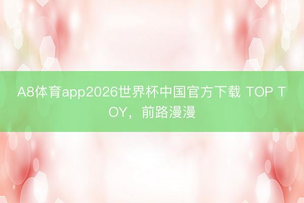 A8体育app2026世界杯中国官方下载 TOP TOY，前路漫漫