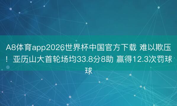 A8体育app2026世界杯中国官方下载 难以欺压!亚历山大首轮场均33.8分8助 赢得12.3次罚球
