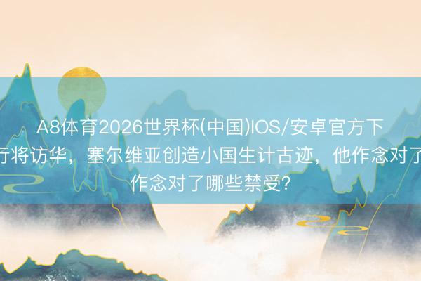 A8体育2026世界杯(中国)IOS/安卓官方下载 武契奇行将访华，塞尔维亚创造小国生计古迹，他作念对了哪些禁受？