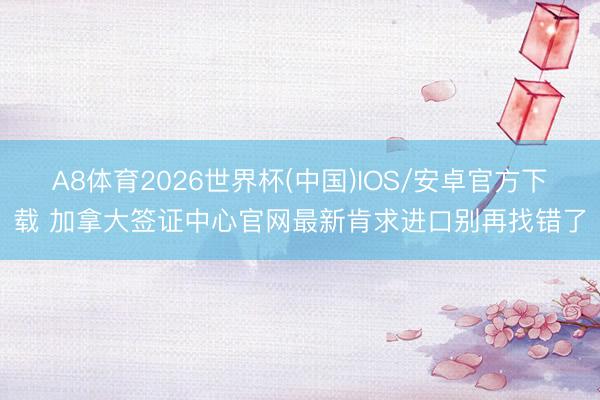 A8体育2026世界杯(中国)IOS/安卓官方下载 加拿大签证中心官网最新肯求进口别再找错了