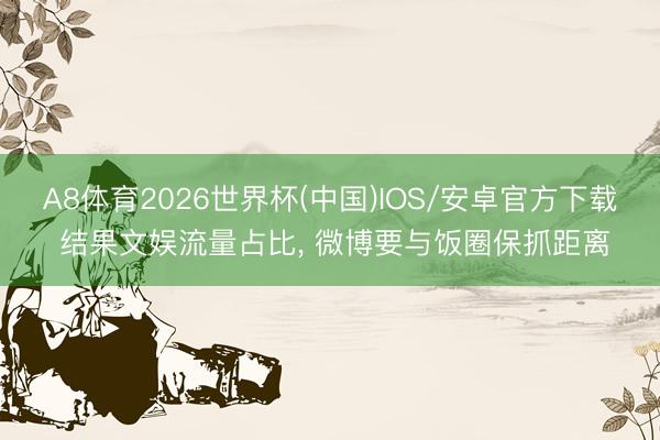 A8体育2026世界杯(中国)IOS/安卓官方下载 结果文娱流量占比， 微博要与饭圈保抓距离