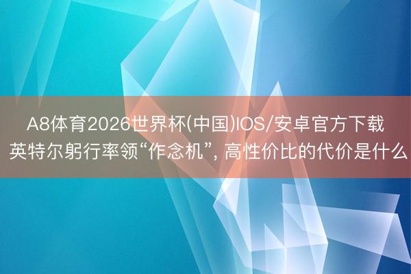 A8体育2026世界杯(中国)IOS/安卓官方下载 英特尔躬行率领“作念机”, 高性价比的代价是什么