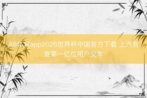 A8体育app2026世界杯中国官方下载 上汽官宣第一亿位用户交车