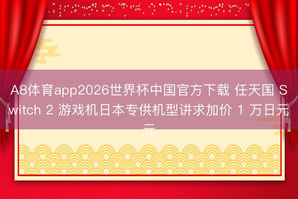A8体育app2026世界杯中国官方下载 任天国 Switch 2 游戏机日本专供机型讲求加价 1 万日元