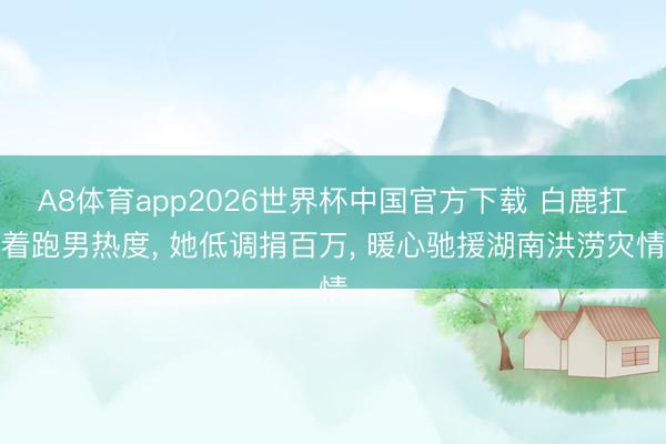 A8体育app2026世界杯中国官方下载 白鹿扛着跑男热度， 她低调捐百万， 暖心驰援湖南洪涝灾情