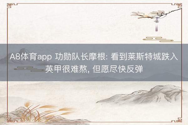 A8体育app 功勋队长摩根: 看到莱斯特城跌入英甲很难熬， 但愿尽快反弹