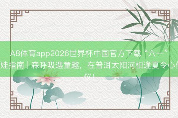 A8体育app2026世界杯中国官方下载 “六一”遛娃指南 | 森呼吸遇童趣，在普洱太阳河相逢夏令心仪！