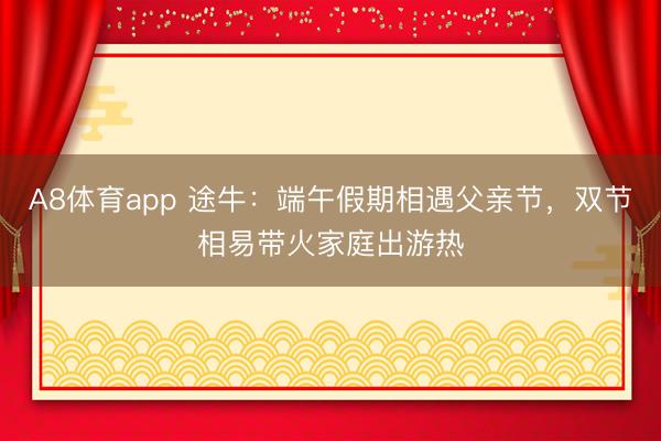 A8体育app 途牛:端午假期相遇父亲节,双节相易带火家庭出游热