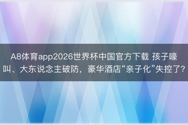 A8体育app2026世界杯中国官方下载 孩子嚎叫、大东说念主破防,豪华酒店“亲子化”失控了?