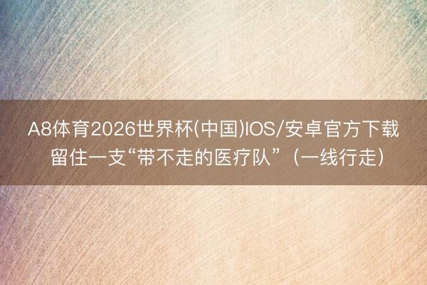 A8体育2026世界杯(中国)IOS/安卓官方下载 留住一支“带不走的医疗队”(一线行走)