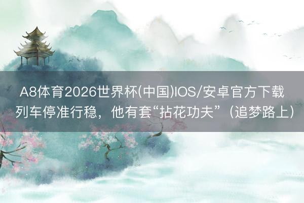 A8体育2026世界杯(中国)IOS/安卓官方下载 列车停准行稳,他有套“拈花功夫”(追梦路上)