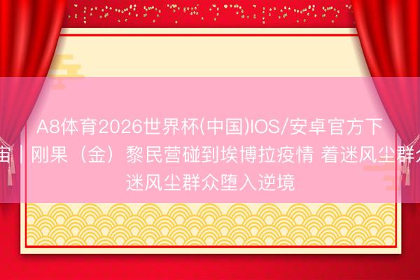 A8体育2026世界杯(中国)IOS/安卓官方下载 听鉴宇宙｜刚果（金）黎民营碰到埃博拉疫情 着迷风尘群众堕入逆境