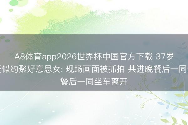 A8体育app2026世界杯中国官方下载 37岁杜兰特疑似约聚好意思女: 现场画面被抓拍 共进晚餐后一同坐车离开