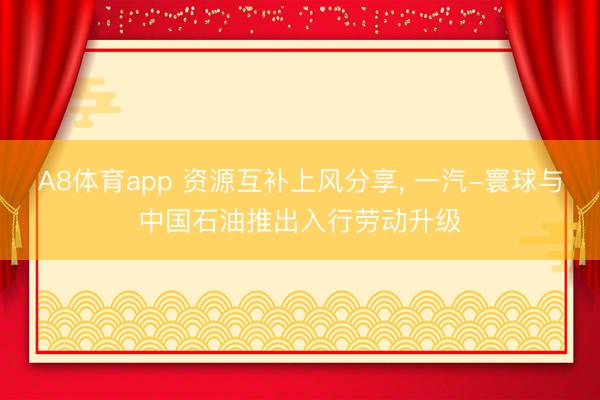 A8体育app 资源互补上风分享, 一汽-寰球与中国石油推出入行劳动升级