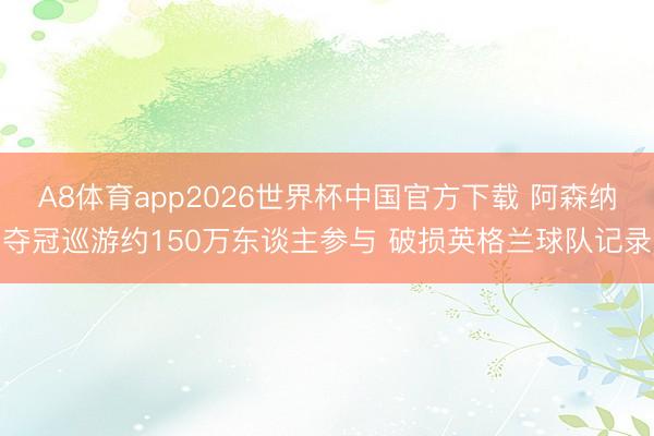 A8体育app2026世界杯中国官方下载 阿森纳夺冠巡游约150万东谈主参与 破损英格兰球队记录