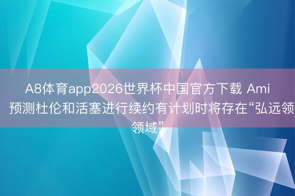 A8体育app2026世界杯中国官方下载 Amick:预测杜伦和活塞进行续约有计划时将存在“弘远领域”