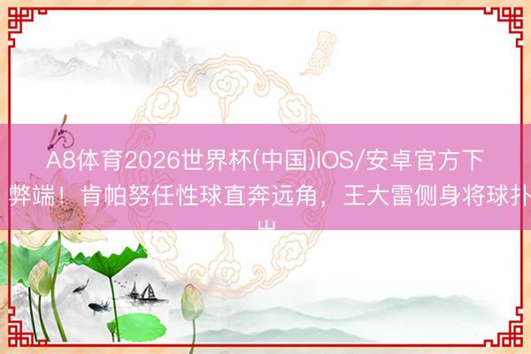 A8体育2026世界杯(中国)IOS/安卓官方下载 弊端!肯帕努任性球直奔远角,王大雷侧身将球扑出