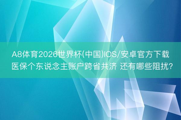 A8体育2026世界杯(中国)IOS/安卓官方下载 医保个东说念主账户跨省共济 还有哪些阻扰?