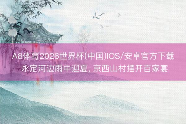A8体育2026世界杯(中国)IOS/安卓官方下载 永定河边雨中迎夏， 京西山村摆开百家宴