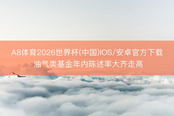 A8体育2026世界杯(中国)IOS/安卓官方下载 油气类基金年内陈述率大齐走高