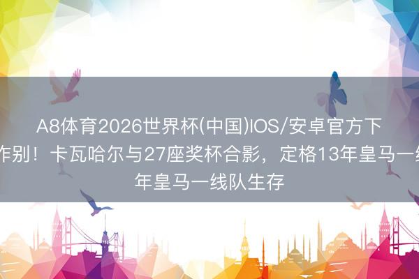A8体育2026世界杯(中国)IOS/安卓官方下载 就此作别!卡瓦哈尔与27座奖杯合影,定格13年皇马一线队生存
