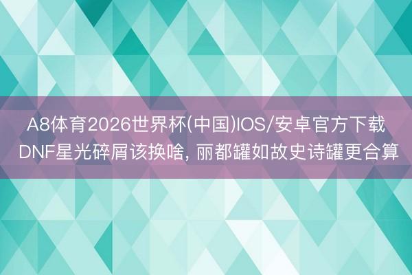 A8体育2026世界杯(中国)IOS/安卓官方下载 DNF星光碎屑该换啥, 丽都罐如故史诗罐更合算