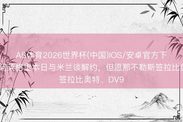 A8体育2026世界杯(中国)IOS/安卓官方下载 隆戈:阿莱格里本日与米兰谈解约,但愿那不勒斯签拉比奥特、DV9