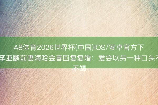 A8体育2026世界杯(中国)IOS/安卓官方下载 李亚鹏前妻海哈金喜回复复婚:爱会以另一种口头不竭