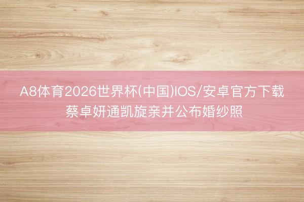 A8体育2026世界杯(中国)IOS/安卓官方下载 蔡卓妍通凯旋亲并公布婚纱照