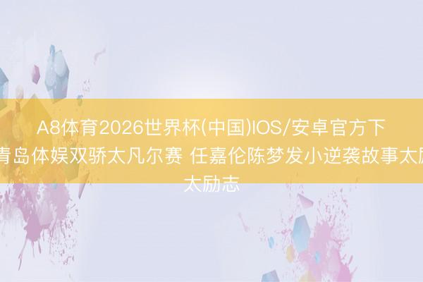A8体育2026世界杯(中国)IOS/安卓官方下载 青岛体娱双骄太凡尔赛 任嘉伦陈梦发小逆袭故事太励志