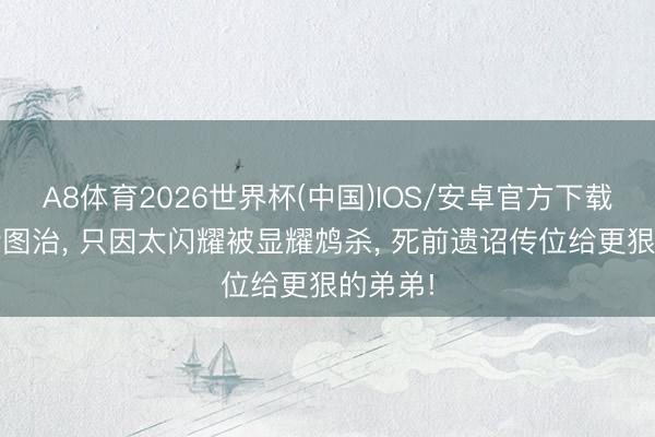 A8体育2026世界杯(中国)IOS/安卓官方下载 他励精图治, 只因太闪耀被显耀鸩杀, 死前遗诏传位给更狠的弟弟!