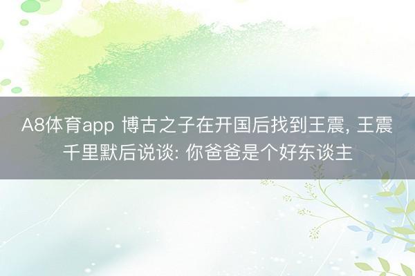 A8体育app 博古之子在开国后找到王震, 王震千里默后说谈: 你爸爸是个好东谈主
