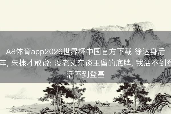 A8体育app2026世界杯中国官方下载 徐达身后17年, 朱棣才敢说: 没老丈东谈主留的底牌, 我活不到登基