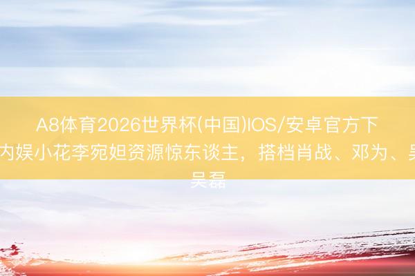 A8体育2026世界杯(中国)IOS/安卓官方下载 内娱小花李宛妲资源惊东谈主，搭档肖战、邓为、吴磊