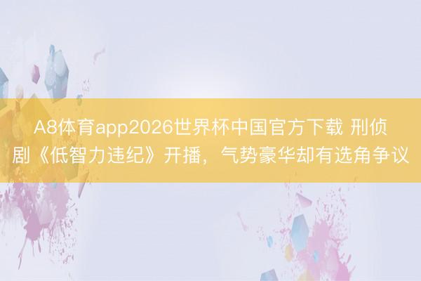 A8体育app2026世界杯中国官方下载 刑侦剧《低智力违纪》开播，气势豪华却有选角争议