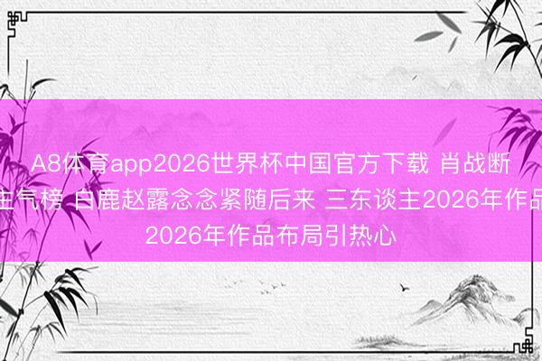 A8体育app2026世界杯中国官方下载 肖战断层登顶东谈主气榜 白鹿赵露念念紧随后来 三东谈主2026年作品布局引热心