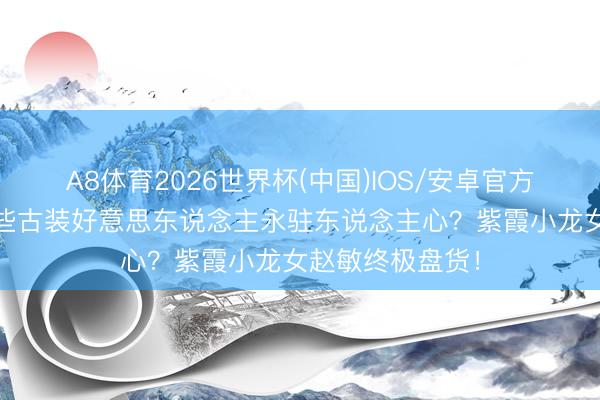 A8体育2026世界杯(中国)IOS/安卓官方下载 凭什么这些古装好意思东说念主永驻东说念主心？紫霞小龙女赵敏终极盘货！