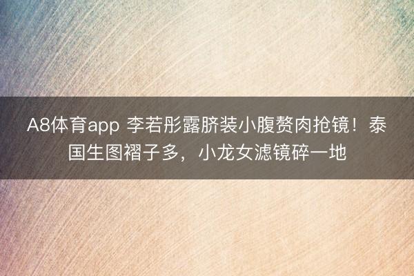 A8体育app 李若彤露脐装小腹赘肉抢镜！泰国生图褶子多，小龙女滤镜碎一地