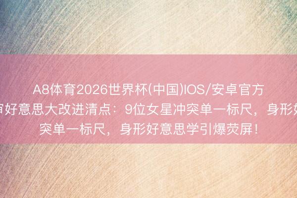 A8体育2026世界杯(中国)IOS/安卓官方下载 古装剧身体审好意思大改进清点：9位女星冲突单一标尺，身形好意思学引爆荧屏！