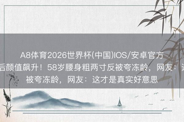 A8体育2026世界杯(中国)IOS/安卓官方下载 李若彤微胖后颜值飙升！58岁腰身粗两寸反被夸冻龄，网友：这才是真实好意思