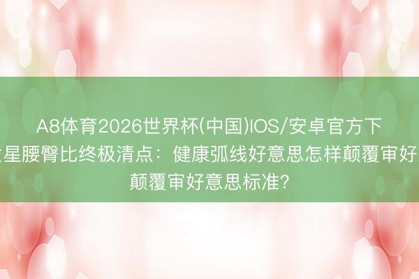 A8体育2026世界杯(中国)IOS/安卓官方下载 90后女星腰臀比终极清点：健康弧线好意思怎样颠覆审好意思标准？