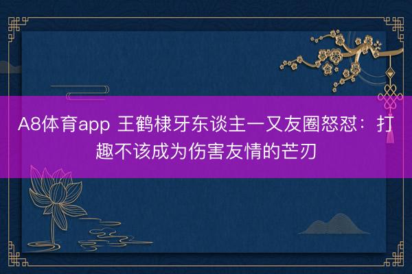 A8体育app 王鹤棣牙东谈主一又友圈怒怼:打趣不该成为伤害友情的芒刃