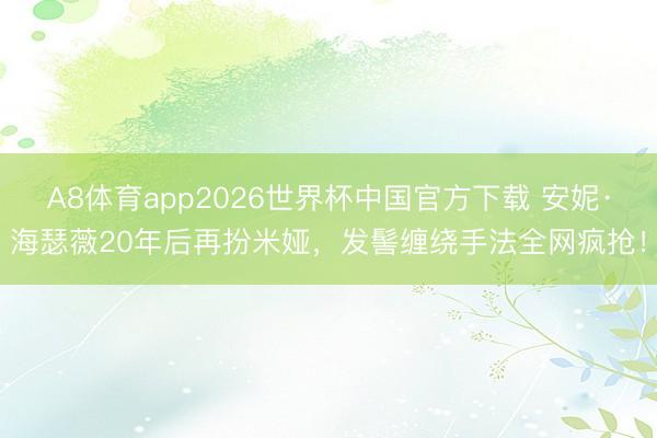 A8体育app2026世界杯中国官方下载 安妮·海瑟薇20年后再扮米娅，发髻缠绕手法全网疯抢！